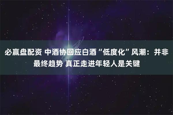 必赢盘配资 中酒协回应白酒“低度化”风潮：并非最终趋势 真正走进年轻人是关键