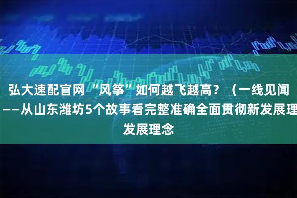 弘大速配官网 “风筝”如何越飞越高？（一线见闻） ——从山东潍坊5个故事看完整准确全面贯彻新发展理念