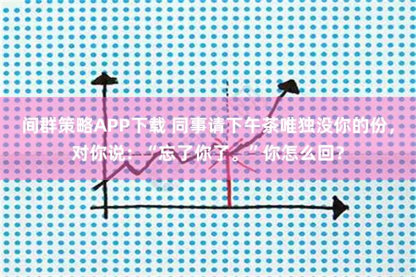 间群策略APP下载 同事请下午茶唯独没你的份，对你说：“忘了你了。”你怎么回？