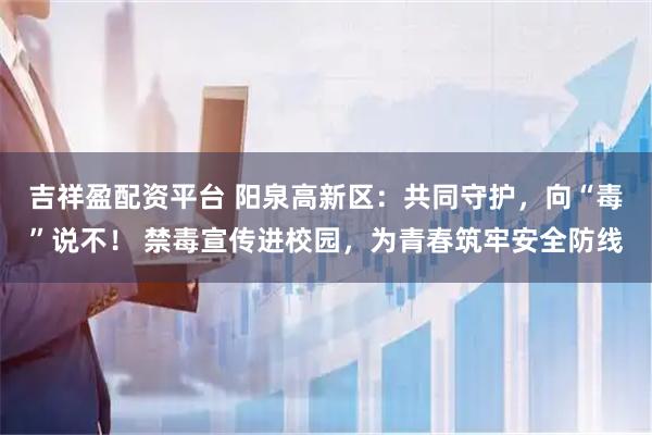 吉祥盈配资平台 阳泉高新区：共同守护，向“毒”说不！ 禁毒宣传进校园，为青春筑牢安全防线