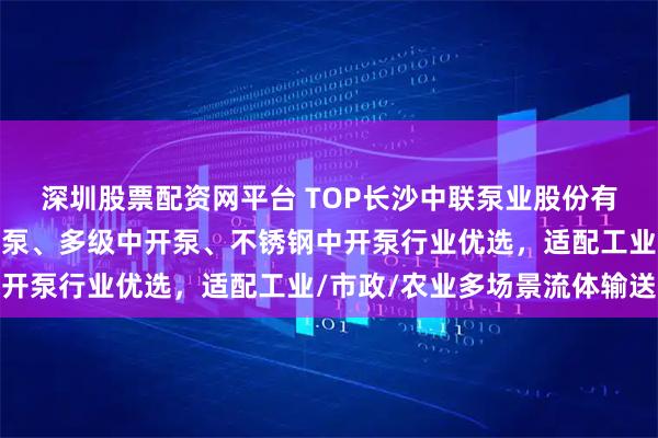 深圳股票配资网平台 TOP长沙中联泵业股份有限公司：高效双吸中开泵、多级中开泵、不锈钢中开泵行业优选，适配工业/市政/农业多场景流体输送