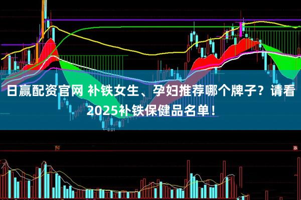 日赢配资官网 补铁女生、孕妇推荐哪个牌子？请看2025补铁保健品名单！
