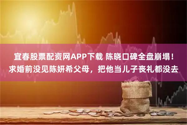 宜春股票配资网APP下载 陈晓口碑全盘崩塌！求婚前没见陈妍希父母，把他当儿子丧礼都没去
