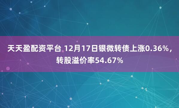 天天盈配资平台 12月17日银微转债上涨0.36%，转股溢价率54.67%