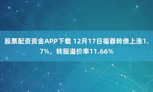 股票配资资金APP下载 12月17日福蓉转债上涨1.7%，转股溢价率11.66%