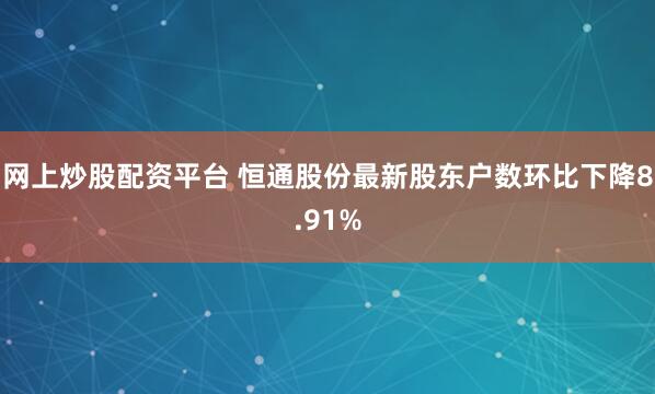 网上炒股配资平台 恒通股份最新股东户数环比下降8.91%