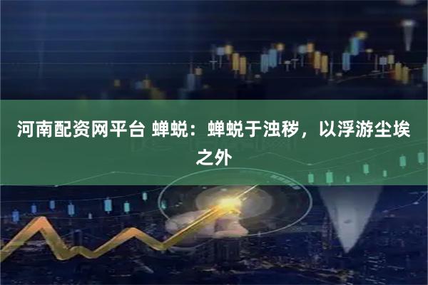 河南配资网平台 蝉蜕：蝉蜕于浊秽，以浮游尘埃之外