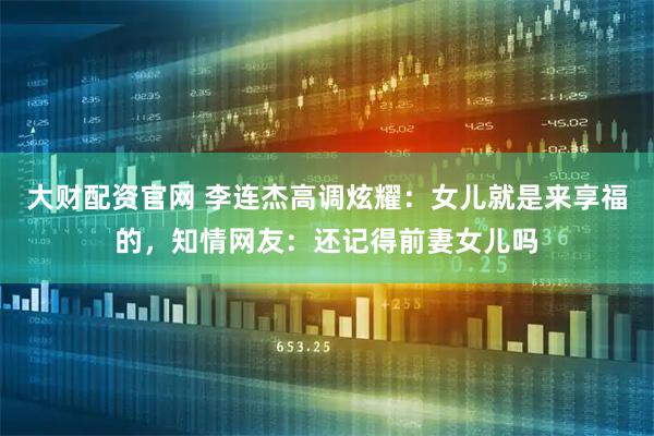 大财配资官网 李连杰高调炫耀：女儿就是来享福的，知情网友：还记得前妻女儿吗