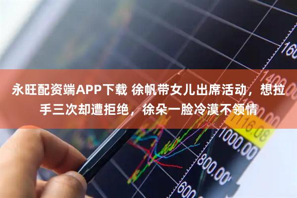 永旺配资端APP下载 徐帆带女儿出席活动，想拉手三次却遭拒绝，徐朵一脸冷漠不领情