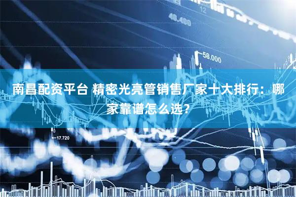 南昌配资平台 精密光亮管销售厂家十大排行：哪家靠谱怎么选？