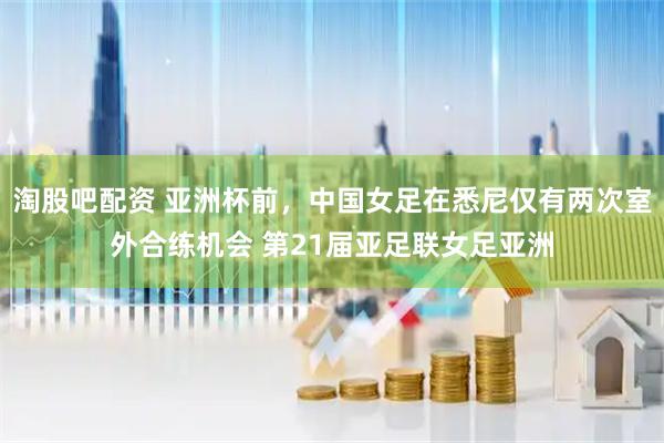 淘股吧配资 亚洲杯前，中国女足在悉尼仅有两次室外合练机会 第21届亚足联女足亚洲