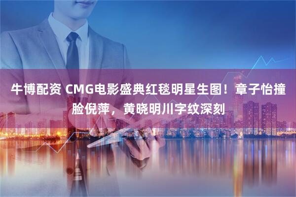 牛博配资 CMG电影盛典红毯明星生图！章子怡撞脸倪萍，黄晓明川字纹深刻